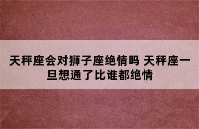 天秤座会对狮子座绝情吗 天秤座一旦想通了比谁都绝情